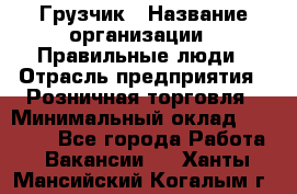 Грузчик › Название организации ­ Правильные люди › Отрасль предприятия ­ Розничная торговля › Минимальный оклад ­ 30 000 - Все города Работа » Вакансии   . Ханты-Мансийский,Когалым г.